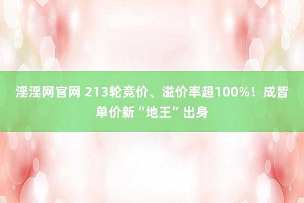 淫淫网官网 213轮竞价、溢价率超100%！成皆单价新“地王”出身